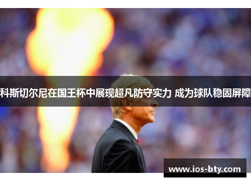 科斯切尔尼在国王杯中展现超凡防守实力 成为球队稳固屏障