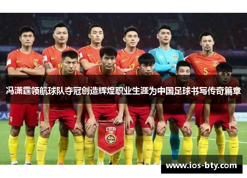 冯潇霆领航球队夺冠创造辉煌职业生涯为中国足球书写传奇篇章