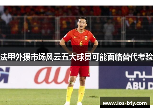 法甲外援市场风云五大球员可能面临替代考验