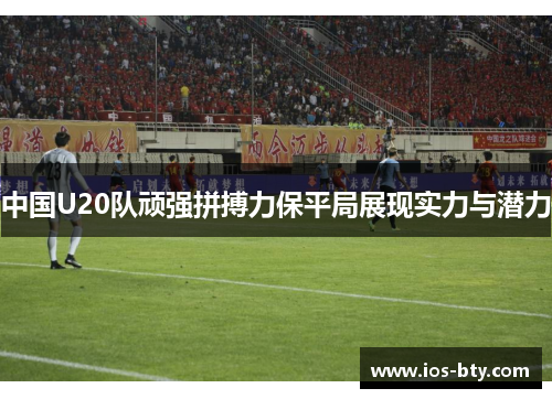 中国U20队顽强拼搏力保平局展现实力与潜力