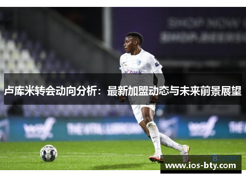 卢库米转会动向分析：最新加盟动态与未来前景展望