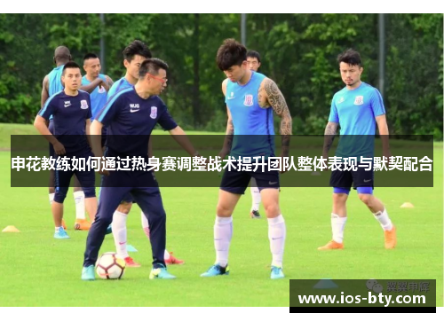 申花教练如何通过热身赛调整战术提升团队整体表现与默契配合