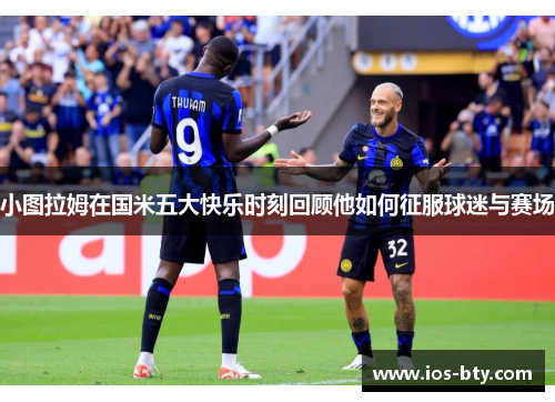 小图拉姆在国米五大快乐时刻回顾他如何征服球迷与赛场