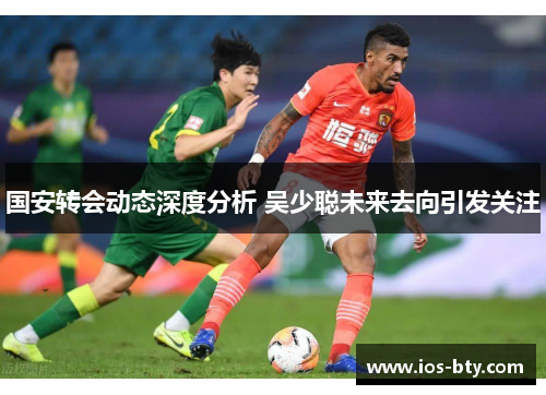 国安转会动态深度分析 吴少聪未来去向引发关注
