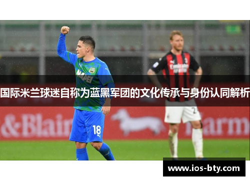 国际米兰球迷自称为蓝黑军团的文化传承与身份认同解析