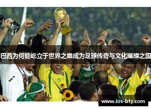 巴西为何能屹立于世界之巅成为足球传奇与文化璀璨之国