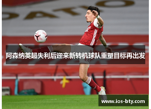 阿森纳英超失利后迎来新转机球队重塑目标再出发
