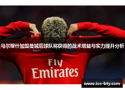 马尔穆什加盟曼城后球队将获得的战术增益与实力提升分析