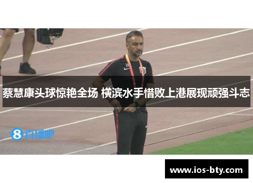 蔡慧康头球惊艳全场 横滨水手惜败上港展现顽强斗志