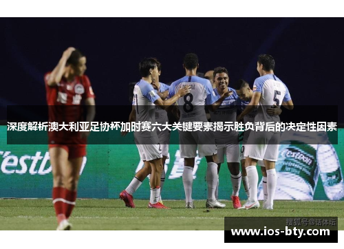深度解析澳大利亚足协杯加时赛六大关键要素揭示胜负背后的决定性因素
