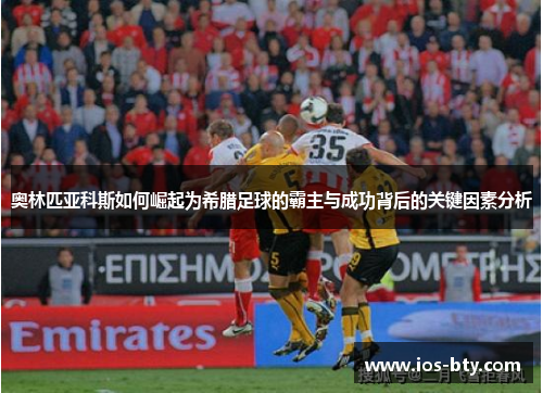 奥林匹亚科斯如何崛起为希腊足球的霸主与成功背后的关键因素分析